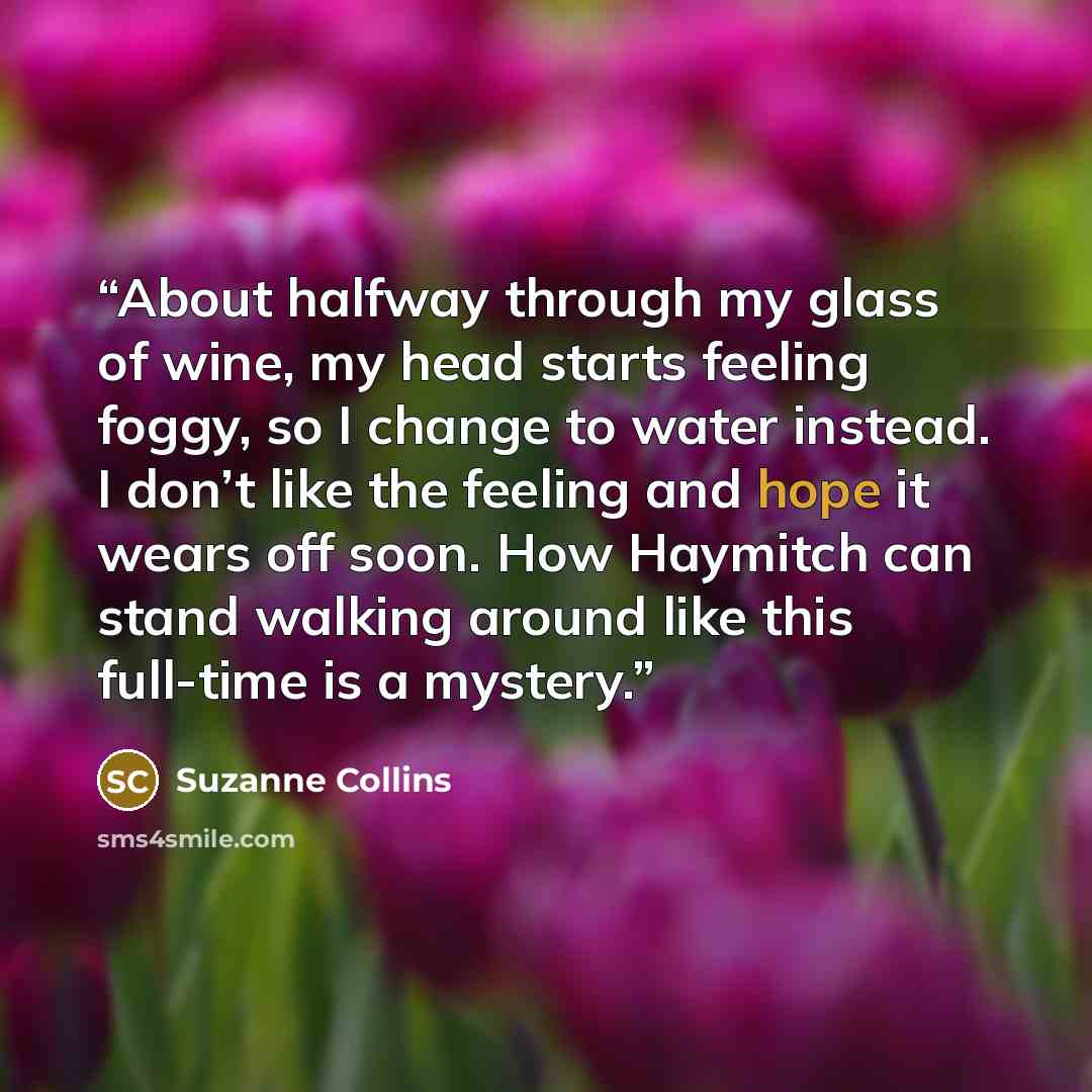 “About halfway through my glass of wine, my head starts feeling foggy, so I change to water instead. I don’t like the feeling and hope it wears off soon. How Haymitch can stand walking around like this full-time is a mystery.” quote by Suzanne Collins