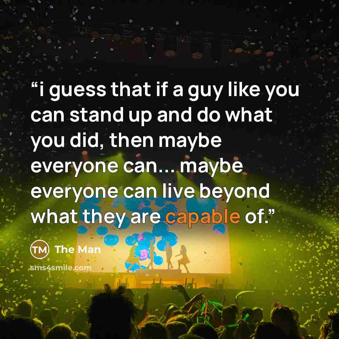 “i guess that if a guy like you can stand up and do what you did, then maybe everyone can... maybe everyone can live beyond what they are capable of.” quote by the man