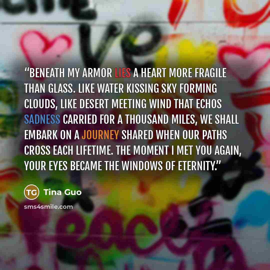 “Beneath my armor lies a heart more fragile than glass. Like water kissing sky forming clouds, like desert meeting wind that echos sadness carried for a thousand miles, we shall embark on a journey shared when our paths cross each lifetime. The moment I met you again, your eyes became the windows…” quote by Tina Guo