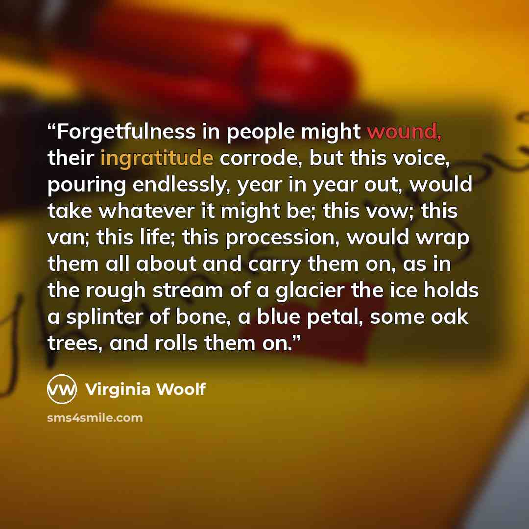“Forgetfulness in people might wound, their ingratitude corrode, but this voice, pouring endlessly, year in year out, would take whatever it might be; this vow; this van; this life; this procession, would wrap them all about and carry them on, as in the rough stream of a glacier the ice holds a…” quote by Virginia Woolf