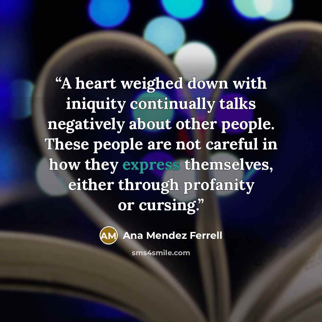 “A heart weighed down with iniquity continually talks negatively about other people. These people are not careful in how they express themselves, either through profanity or cursing.” quote by Ana Mendez Ferrell