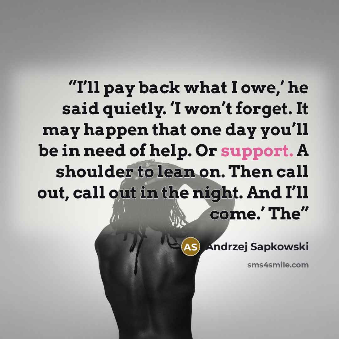 “I’ll pay back what I owe,’ he said quietly. ‘I won’t forget. It may happen that one day you’ll be in need of help. Or support. A shoulder to lean on. Then call out, call out in the night. And I’ll come.’ The” quote by Andrzej Sapkowski