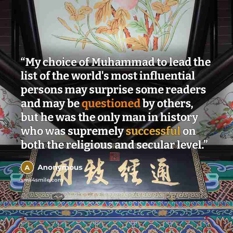 “My choice of Muhammad to lead the list of the world's most influential persons may surprise some readers and may be questioned by others, but he was the only man in history who was supremely successful on both the religious and secular level.” quote by Anonymous