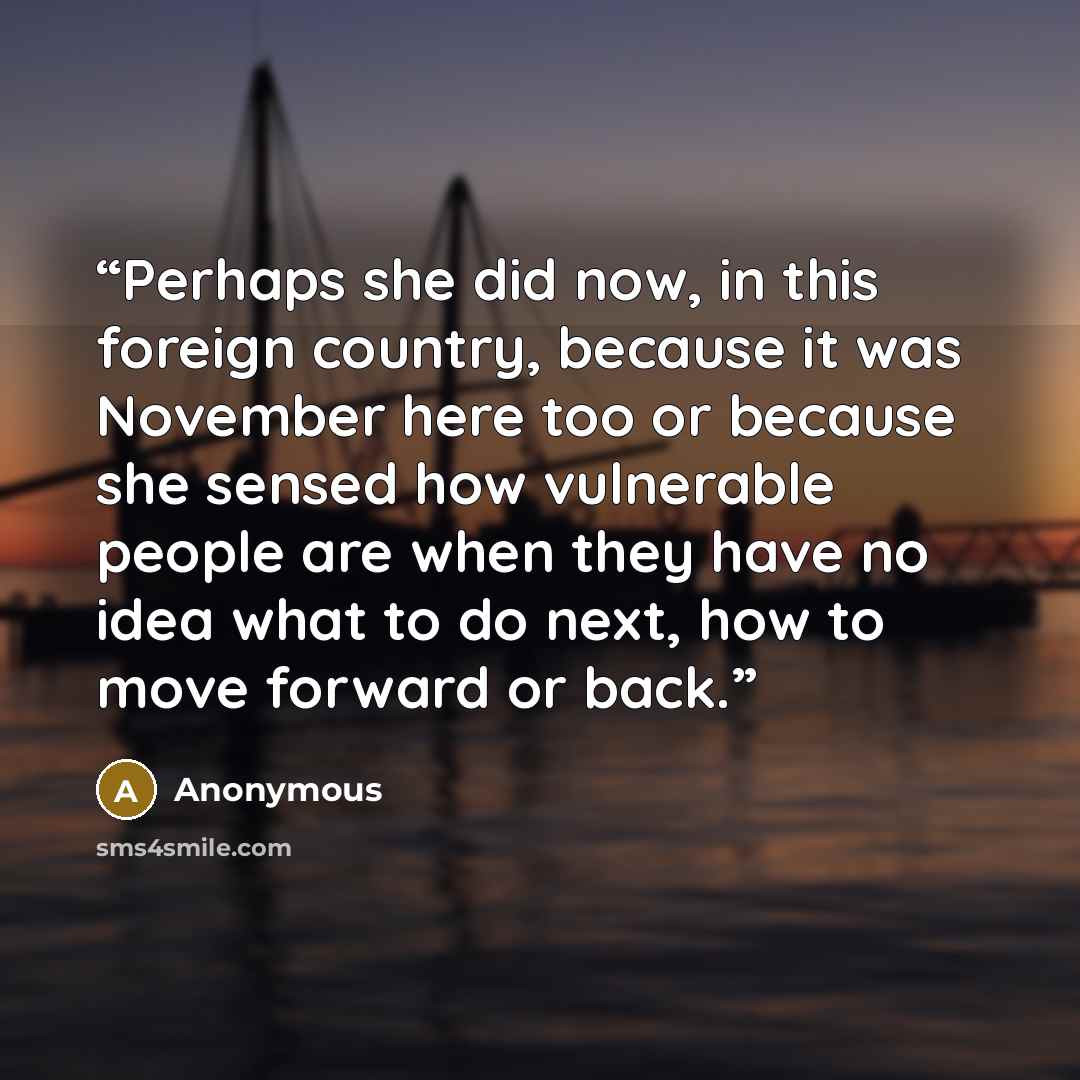 “Perhaps she did now, in this foreign country, because it was November here too or because she sensed how vulnerable people are when they have no idea what to do next, how to move forward or back.” quote by Anonymous