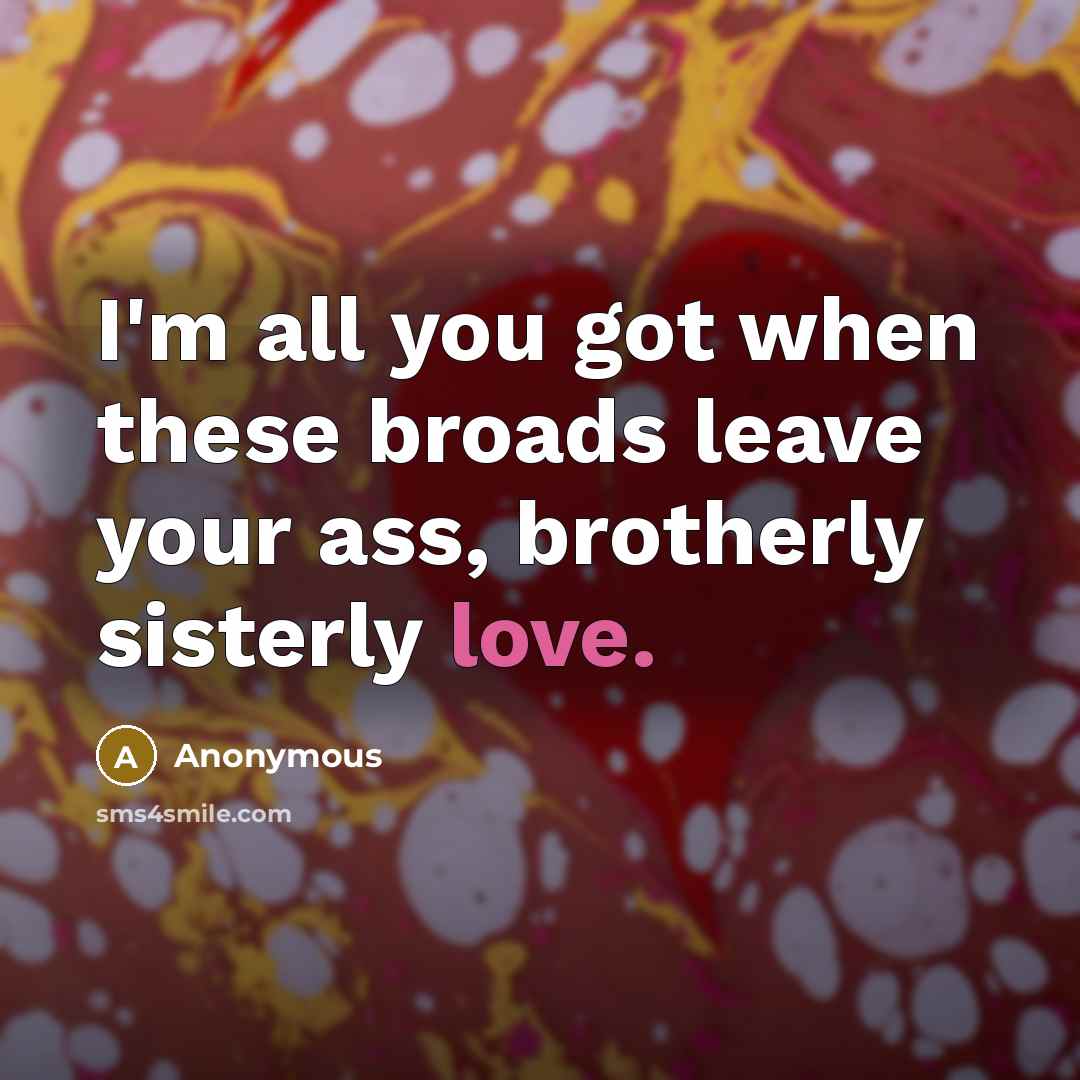 “I'm all you got when these broads leave your ass, brotherly sisterly love.” quote by Anonymous