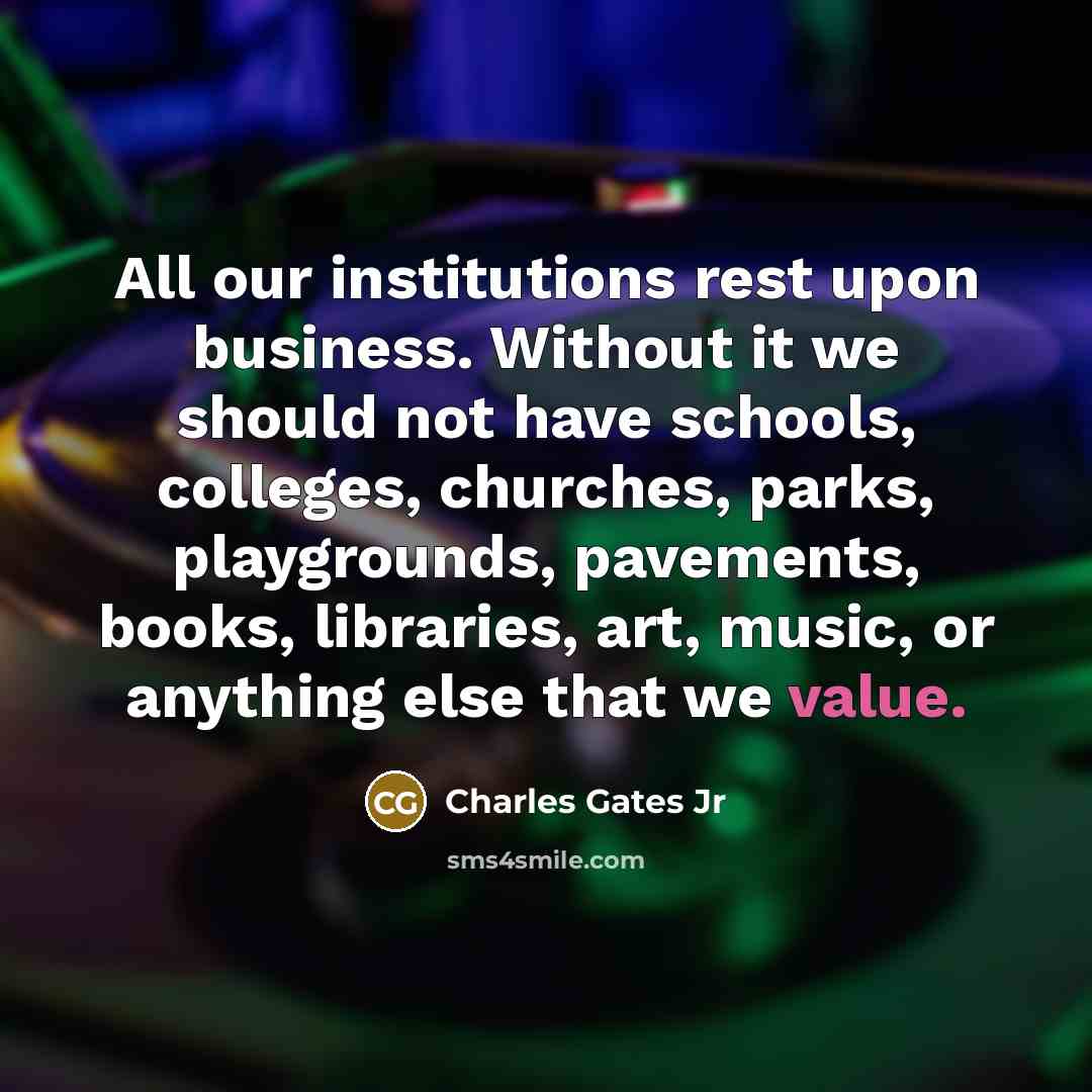 “All our institutions rest upon business. Without it we should not have schools, colleges, churches, parks, playgrounds, pavements, books, libraries, art, music, or anything else that we value.” quote by Charles Gates Jr