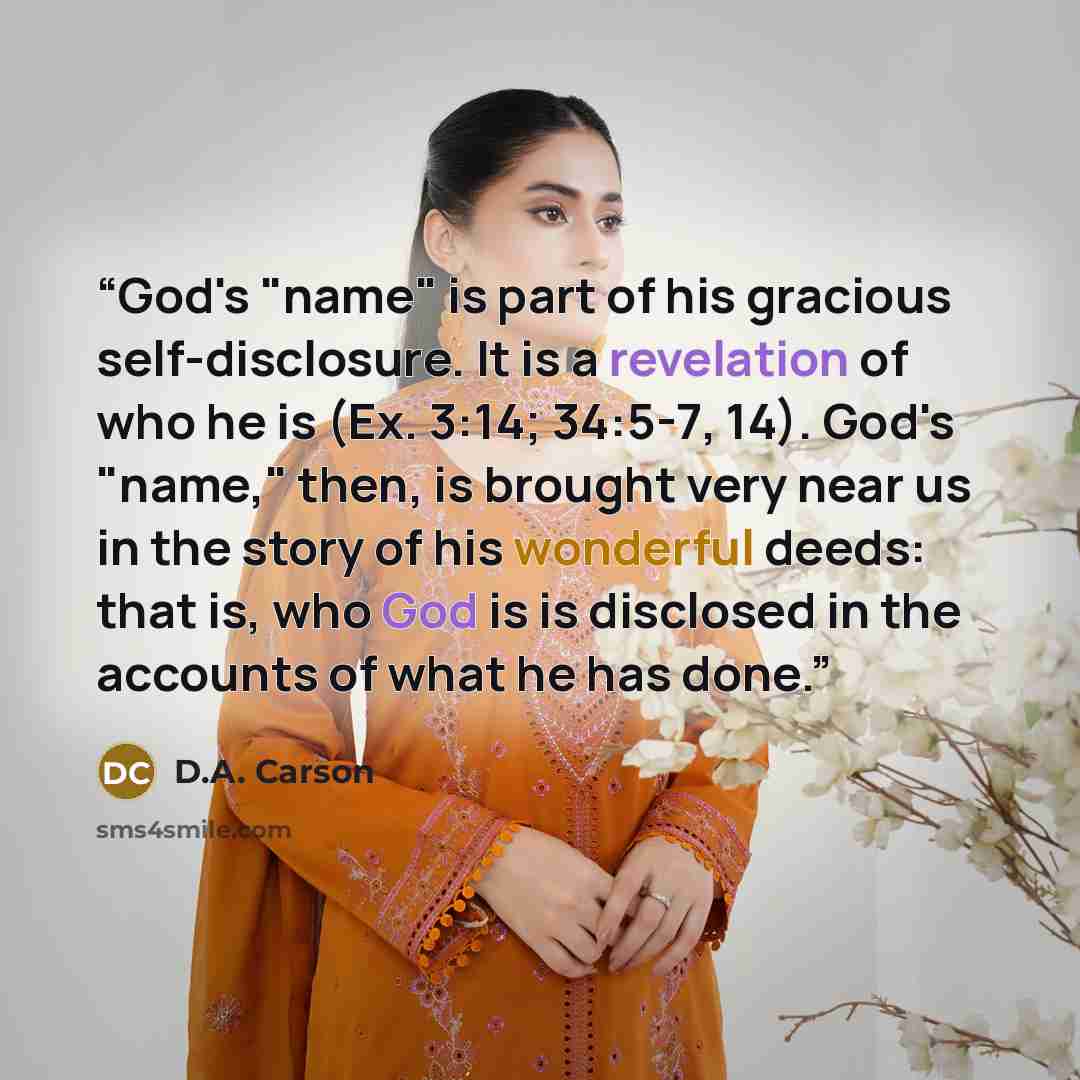 “God's "name" is part of his gracious self-disclosure. It is a revelation of who he is (Ex. 3:14; 34:5-7, 14). God's "name," then, is brought very near us in the story of his wonderful deeds: that is, who God is is disclosed in the accounts of what he has done.” quote by D.A. Carson