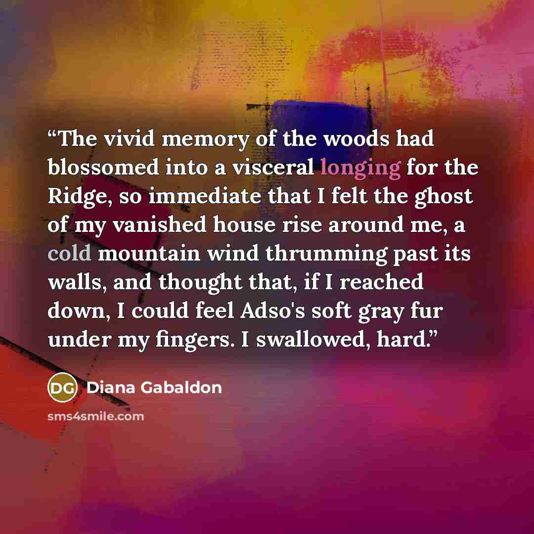 “The vivid memory of the woods had blossomed into a visceral longing for the Ridge, so immediate that I felt the ghost of my vanished house rise around me, a cold mountain wind thrumming past its walls, and thought that, if I reached down, I could feel Adso's soft gray fur under my fingers. I…” quote by Diana Gabaldon