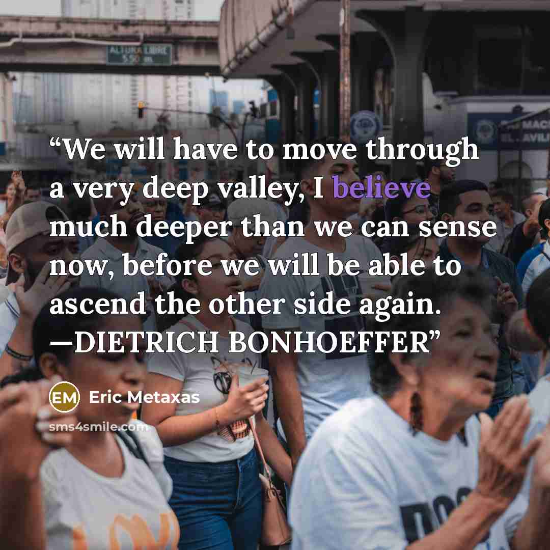 “We will have to move through a very deep valley, I believe much deeper than we can sense now, before we will be able to ascend the other side again. —DIETRICH BONHOEFFER” quote by Eric Metaxas