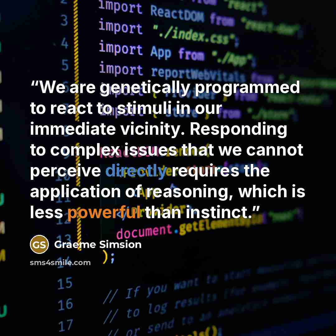 “We are genetically programmed to react to stimuli in our immediate vicinity. Responding to complex issues that we cannot perceive directly requires the application of reasoning, which is less powerful than instinct.” quote by Graeme Simsion