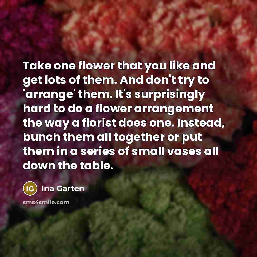 “Take one flower that you like and get lots of them. And don't try to 'arrange' them. It's surprisingly hard to do a flower arrangement the way a florist does one. Instead, bunch them all together or put them in a series of small vases all down the table.” quote by Ina Garten