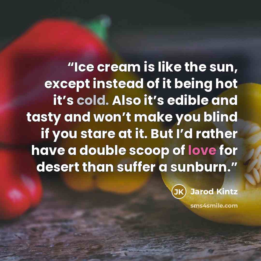 “Ice cream is like the sun, except instead of it being hot it’s cold. Also it’s edible and tasty and won’t make you blind if you stare at it. But I’d rather have a double scoop of love for desert than suffer a sunburn.” quote by Jarod Kintz