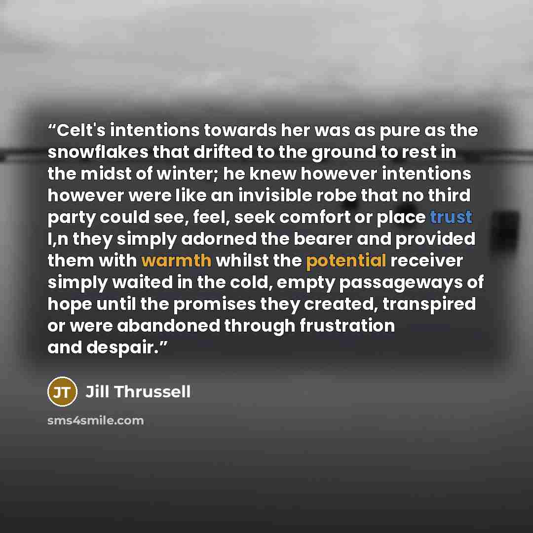 “Celt's intentions towards her was as pure as the snowflakes that drifted to the ground to rest in the midst of winter; he knew however intentions however were like an invisible robe that no third party could see, feel, seek comfort or place trust I,n they simply adorned the bearer and provided…” quote by Jill Thrussell
