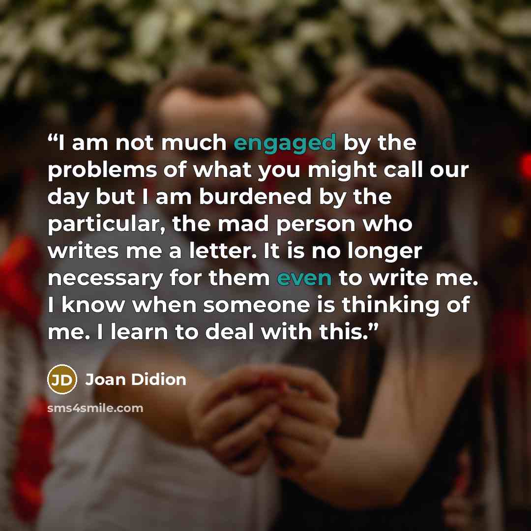 “I am not much engaged by the problems of what you might call our day but I am burdened by the particular, the mad person who writes me a letter. It is no longer necessary for them even to write me. I know when someone is thinking of me. I learn to deal with this.” quote by Joan Didion