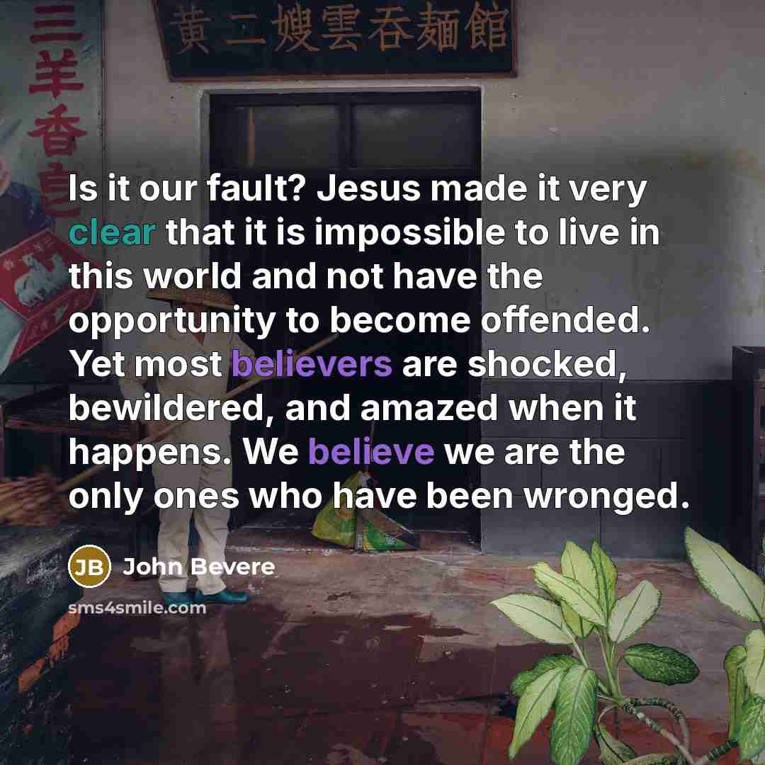 “Is it our fault? Jesus made it very clear that it is impossible to live in this world and not have the opportunity to become offended. Yet most believers are shocked, bewildered, and amazed when it happens. We believe we are the only ones who have been wronged.” quote by John Bevere