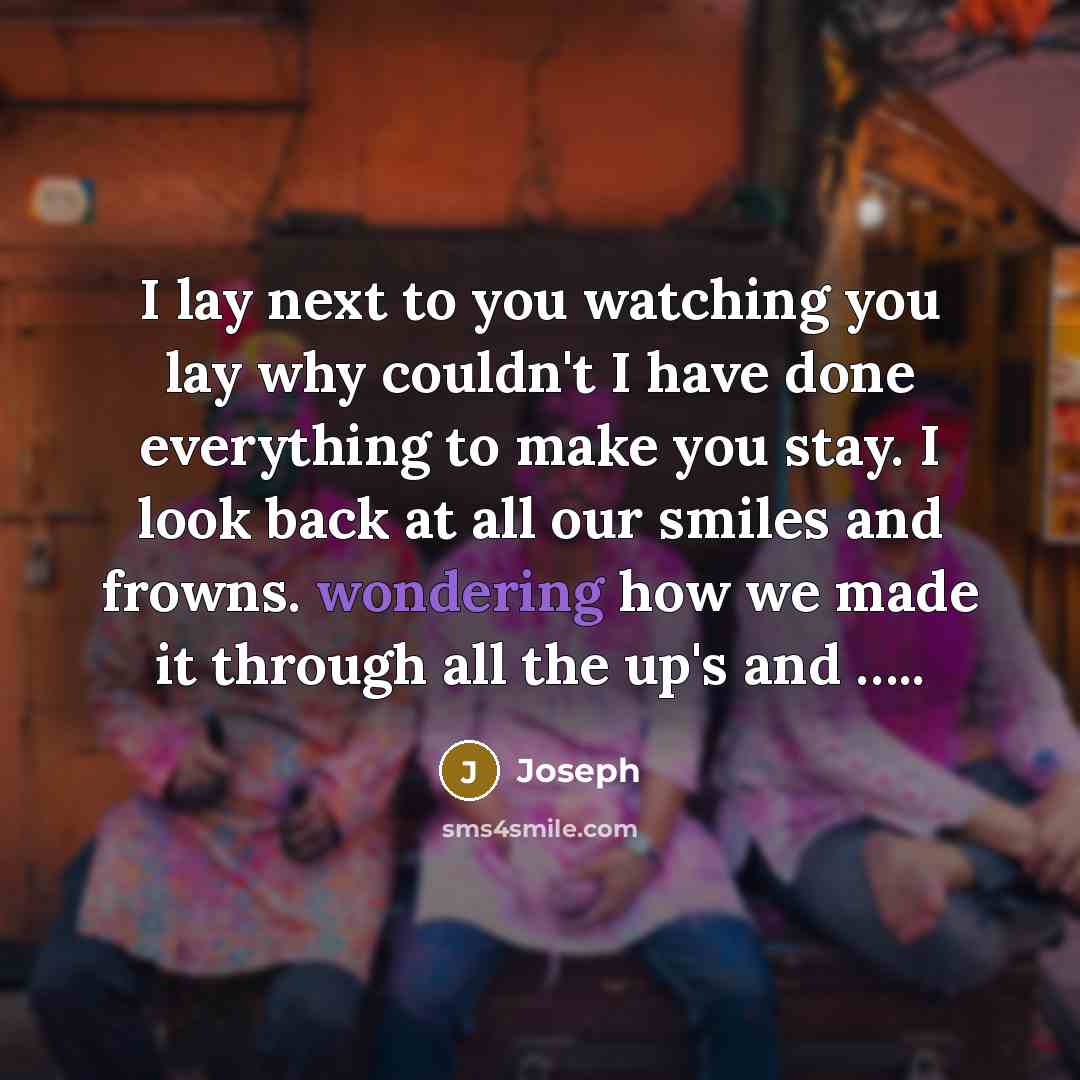 “I lay next to you watching you lay why couldn't I have done everything to make you stay. I look back at all our smiles and frowns. wondering how we made it through all the up's and …..” quote by Joseph