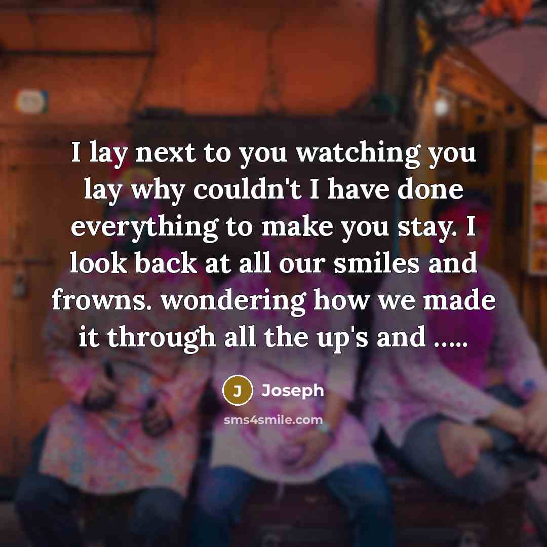 “I lay next to you watching you lay why couldn't I have done everything to make you stay. I look back at all our smiles and frowns. wondering how we made it through all the up's and …..” quote by Joseph