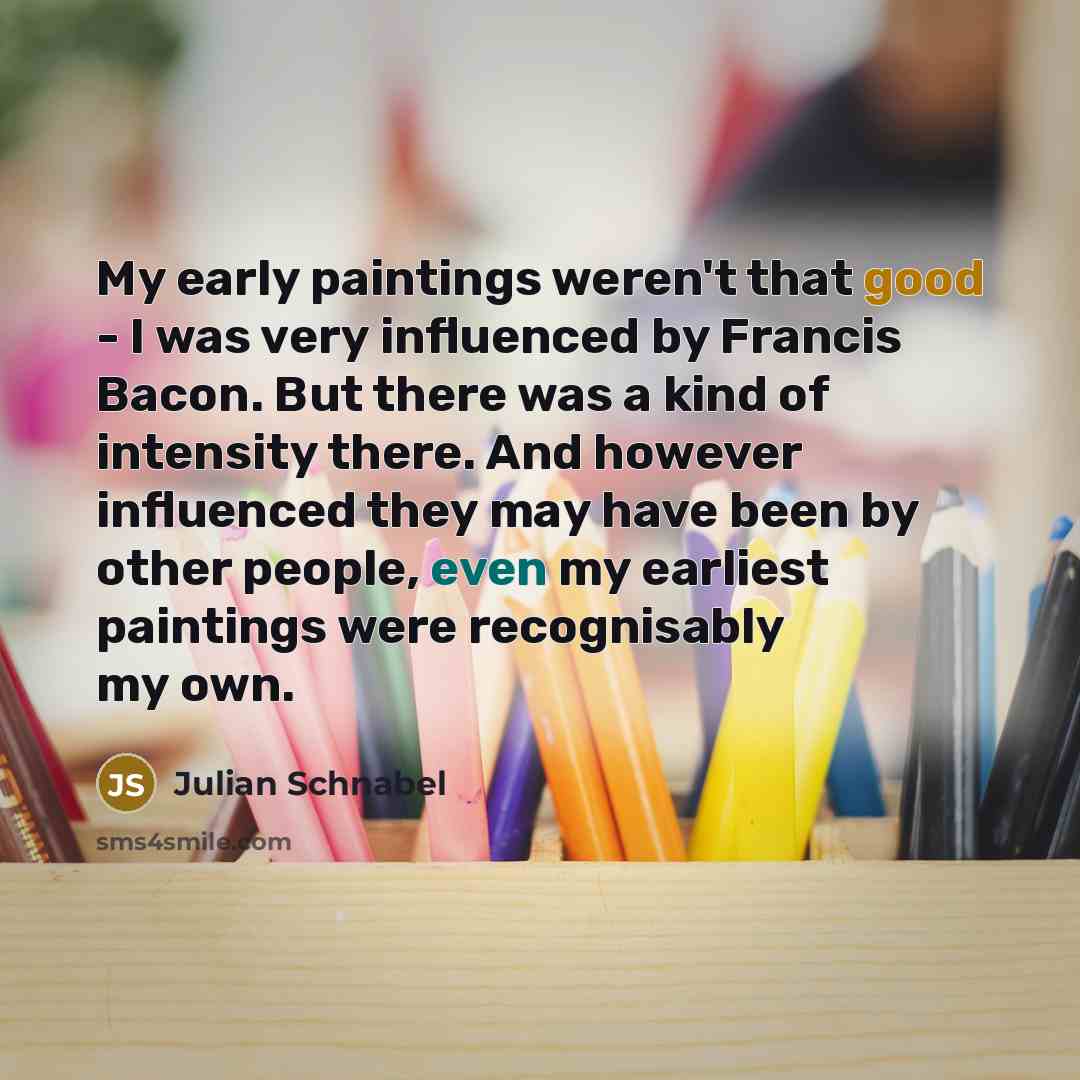 “My early paintings weren't that good - I was very influenced by Francis Bacon. But there was a kind of intensity there. And however influenced they may have been by other people, even my earliest paintings were recognisably my own.” quote by Julian Schnabel