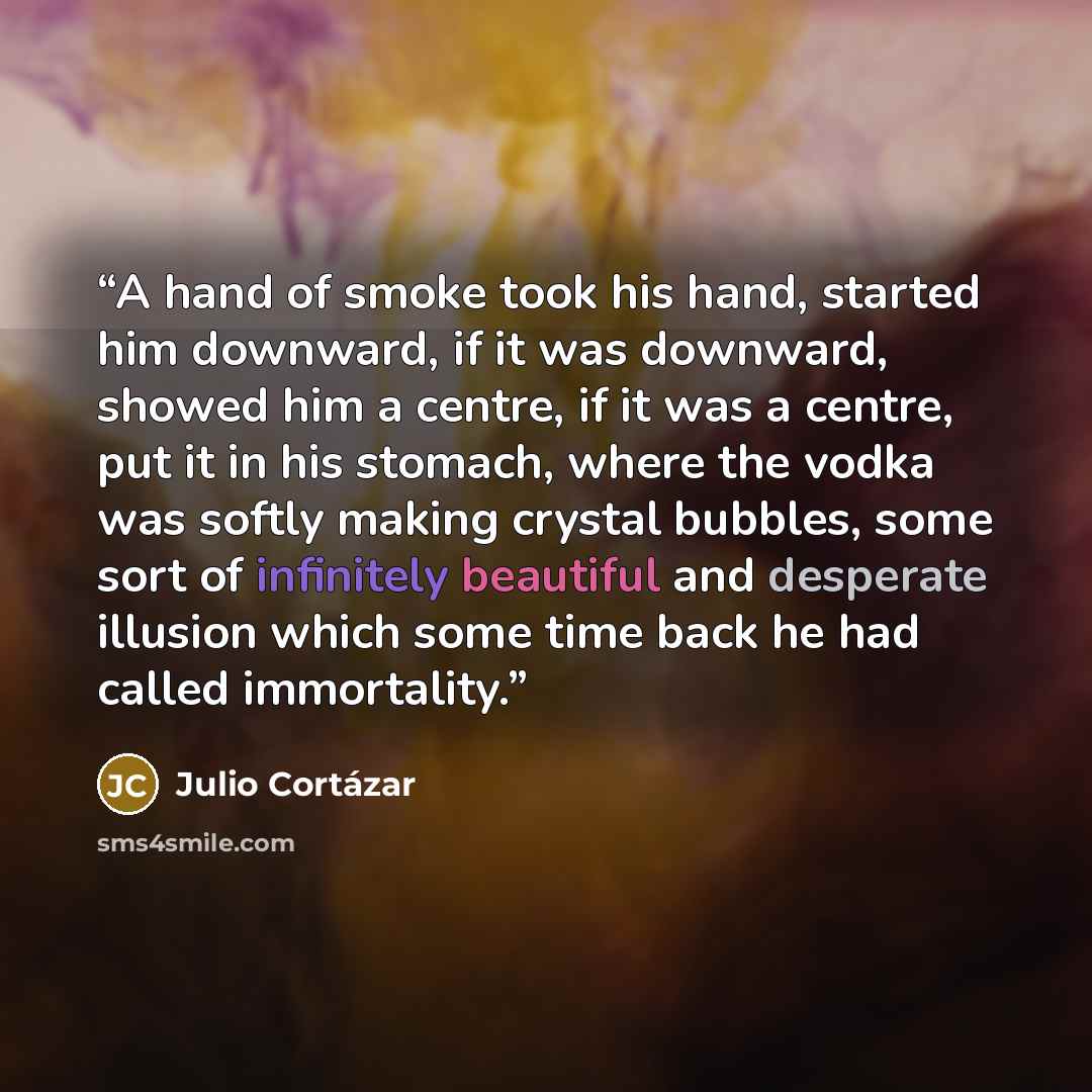 “A hand of smoke took his hand, started him downward, if it was downward, showed him a centre, if it was a centre, put it in his stomach, where the vodka was softly making crystal bubbles, some sort of infinitely beautiful and desperate illusion which some time back he had called immortality.” quote by Julio Cortázar
