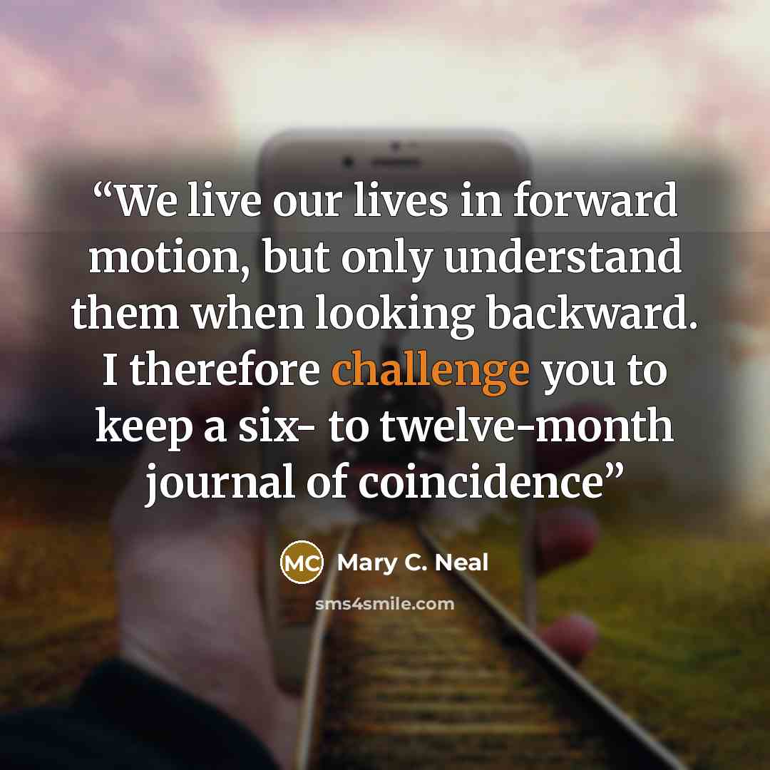 “We live our lives in forward motion, but only understand them when looking backward. I therefore challenge you to keep a six- to twelve-month journal of coincidence” quote by Mary C. Neal