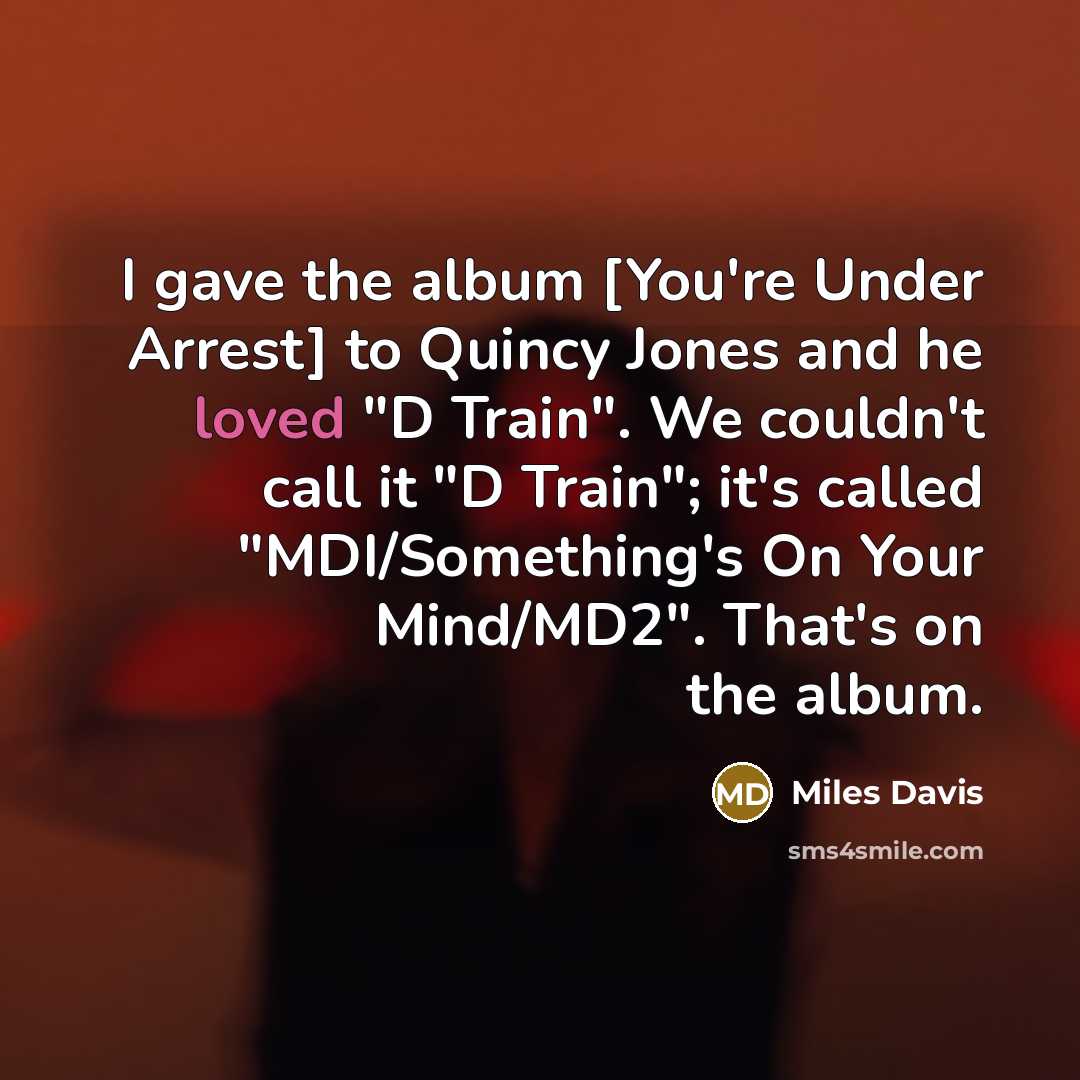 “I gave the album [You're Under Arrest] to Quincy Jones and he loved "D Train". We couldn't call it "D Train"; it's called "MDI/Something's On Your Mind/MD2". That's on the album.” quote by Miles Davis