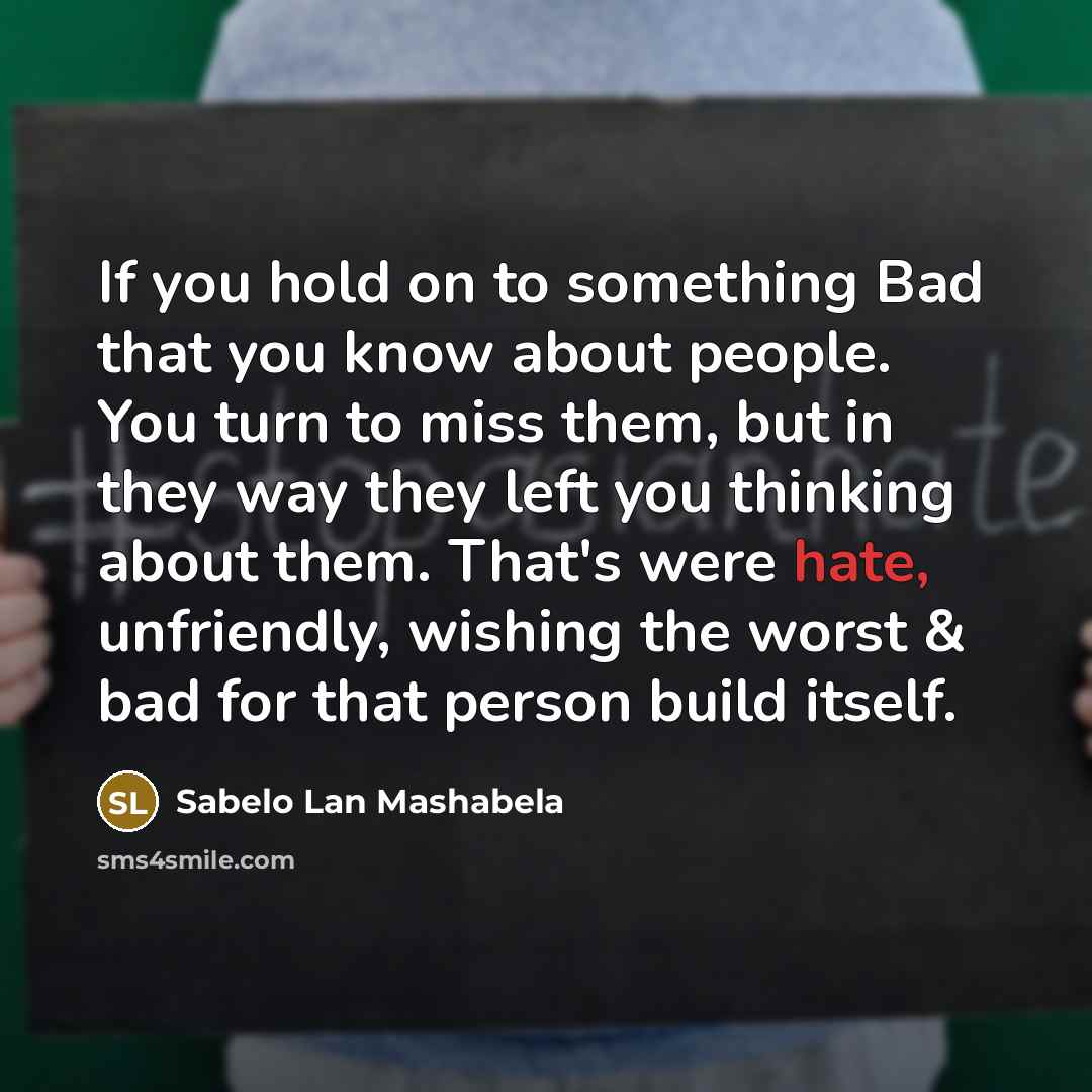 “If you hold on to something Bad that you know about people. You turn to miss them, but in they way they left you thinking about them. That's were hate, unfriendly, wishing the worst & bad for that person build itself.” quote by Sabelo Lan Mashabela