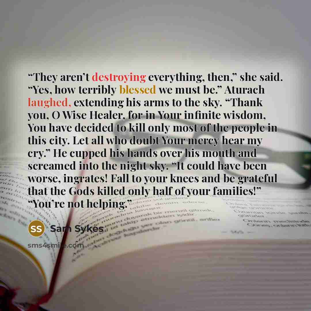 “They aren’t destroying everything, then,” she said. “Yes, how terribly blessed we must be.” Aturach laughed, extending his arms to the sky. “Thank you, O Wise Healer, for in Your infinite wisdom, You have decided to kill only most of the people in this city. Let all who doubt Your mercy hear my…” quote by Sam Sykes