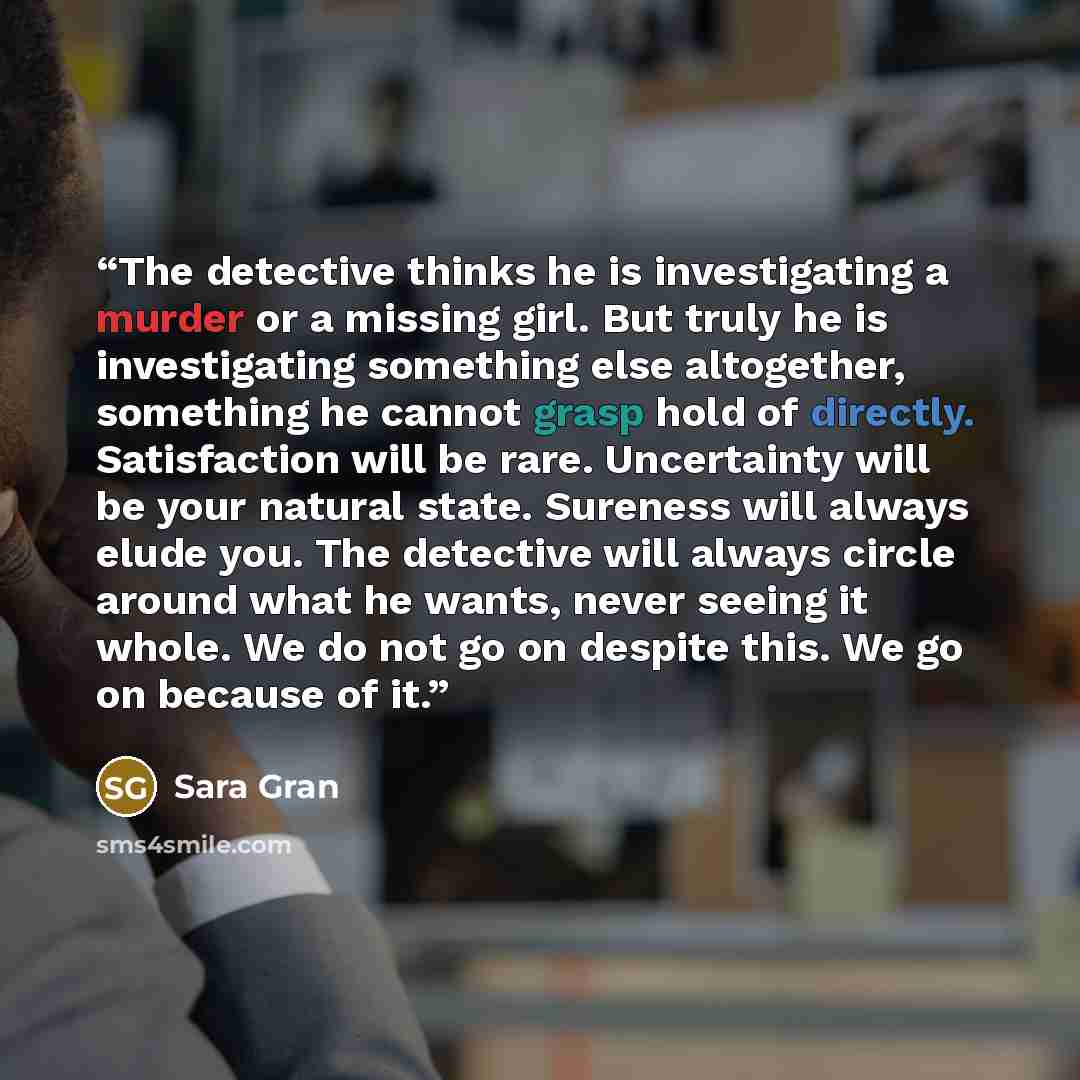 “The detective thinks he is investigating a murder or a missing girl. But truly he is investigating something else altogether, something he cannot grasp hold of directly. Satisfaction will be rare. Uncertainty will be your natural state. Sureness will always elude you. The detective will always…” quote by Sara Gran