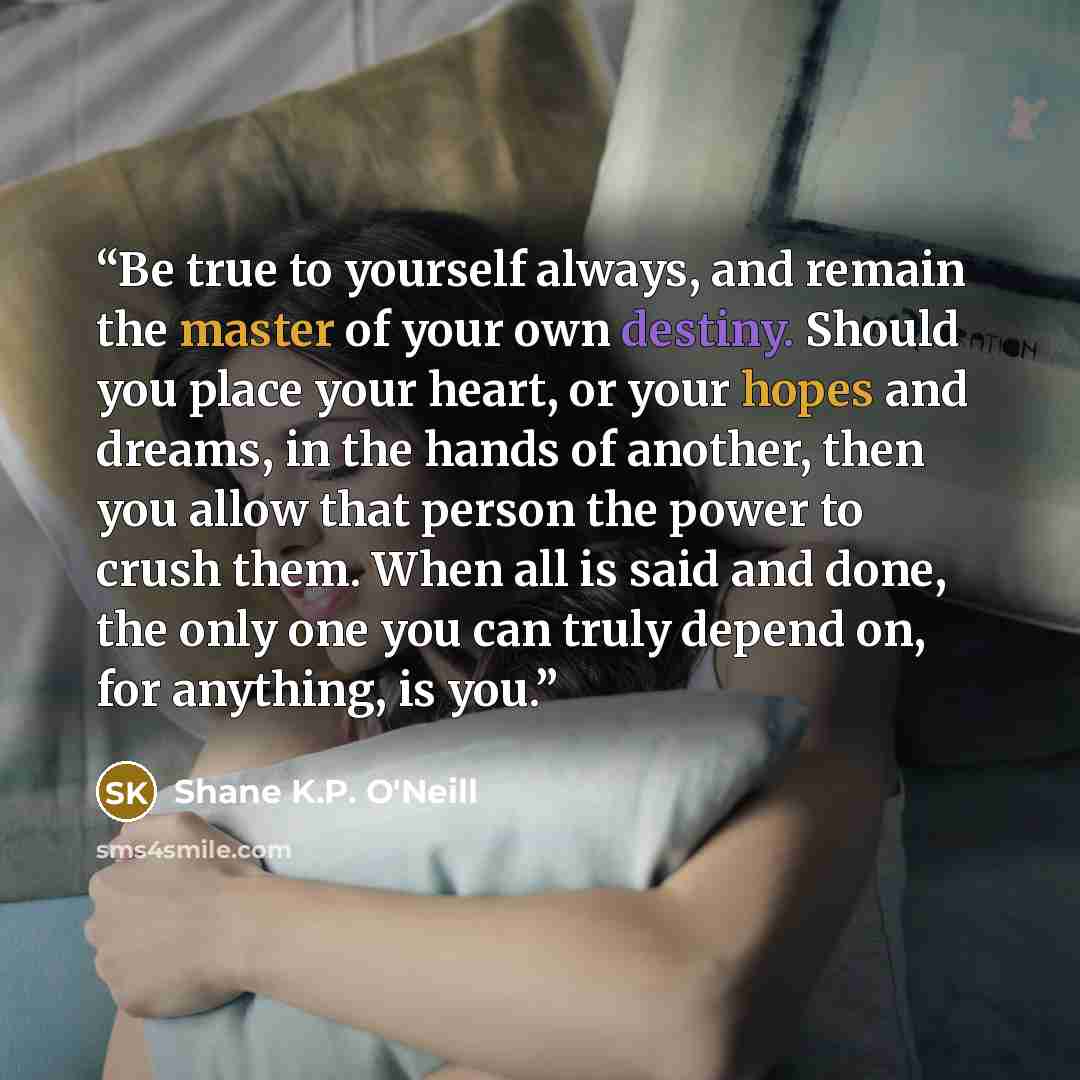 “Be true to yourself always, and remain the master of your own destiny. Should you place your heart, or your hopes and dreams, in the hands of another, then you allow that person the power to crush them. When all is said and done, the only one you can truly depend on, for anything, is you.” quote by Shane K.P. O'Neill