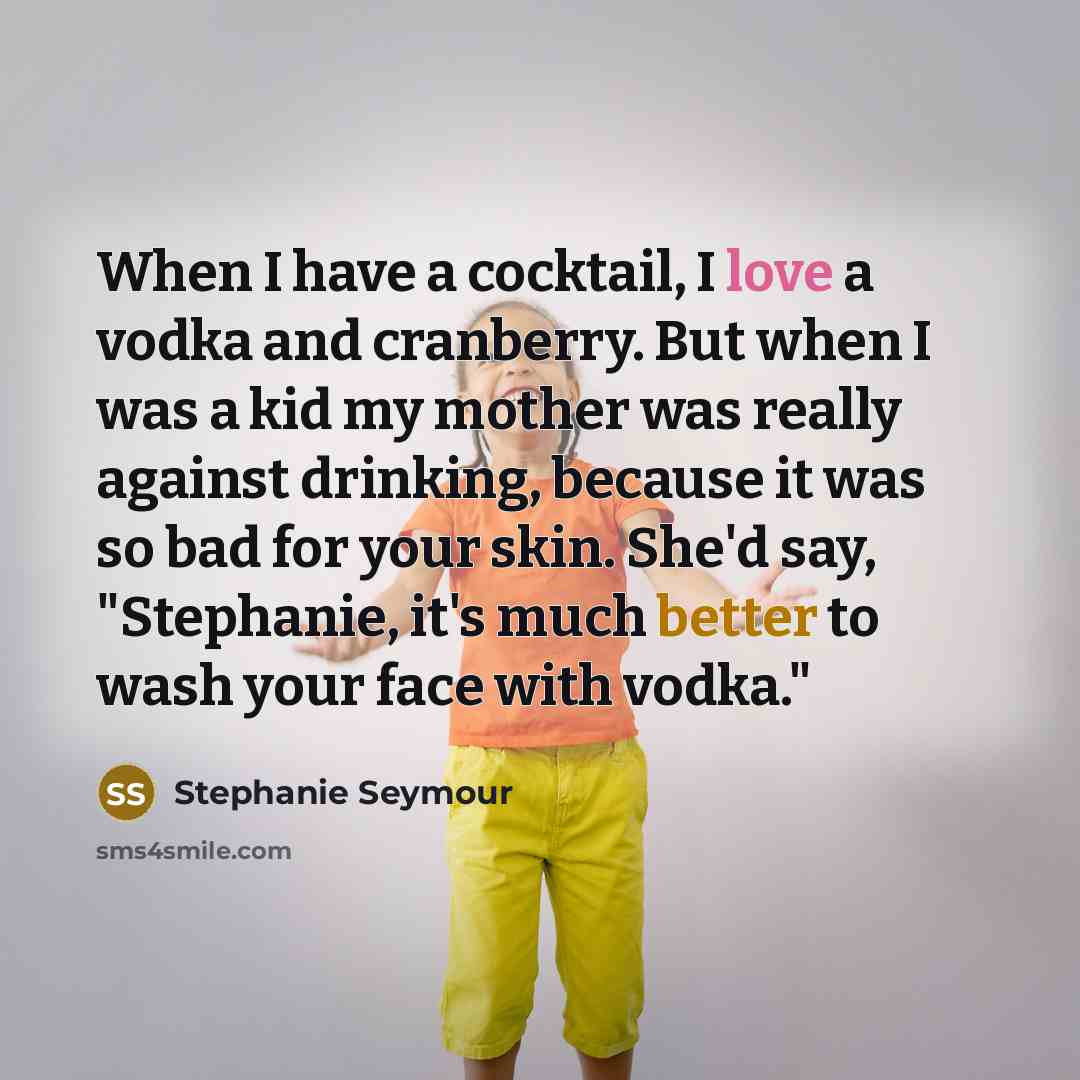 “When I have a cocktail, I love a vodka and cranberry. But when I was a kid my mother was really against drinking, because it was so bad for your skin. She'd say, "Stephanie, it's much better to wash your face with vodka."” quote by Stephanie Seymour