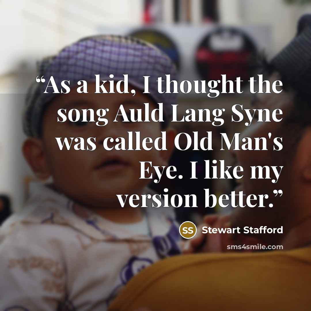 “As a kid, I thought the song Auld Lang Syne was called Old Man's Eye. I like my version better.” quote by Stewart Stafford