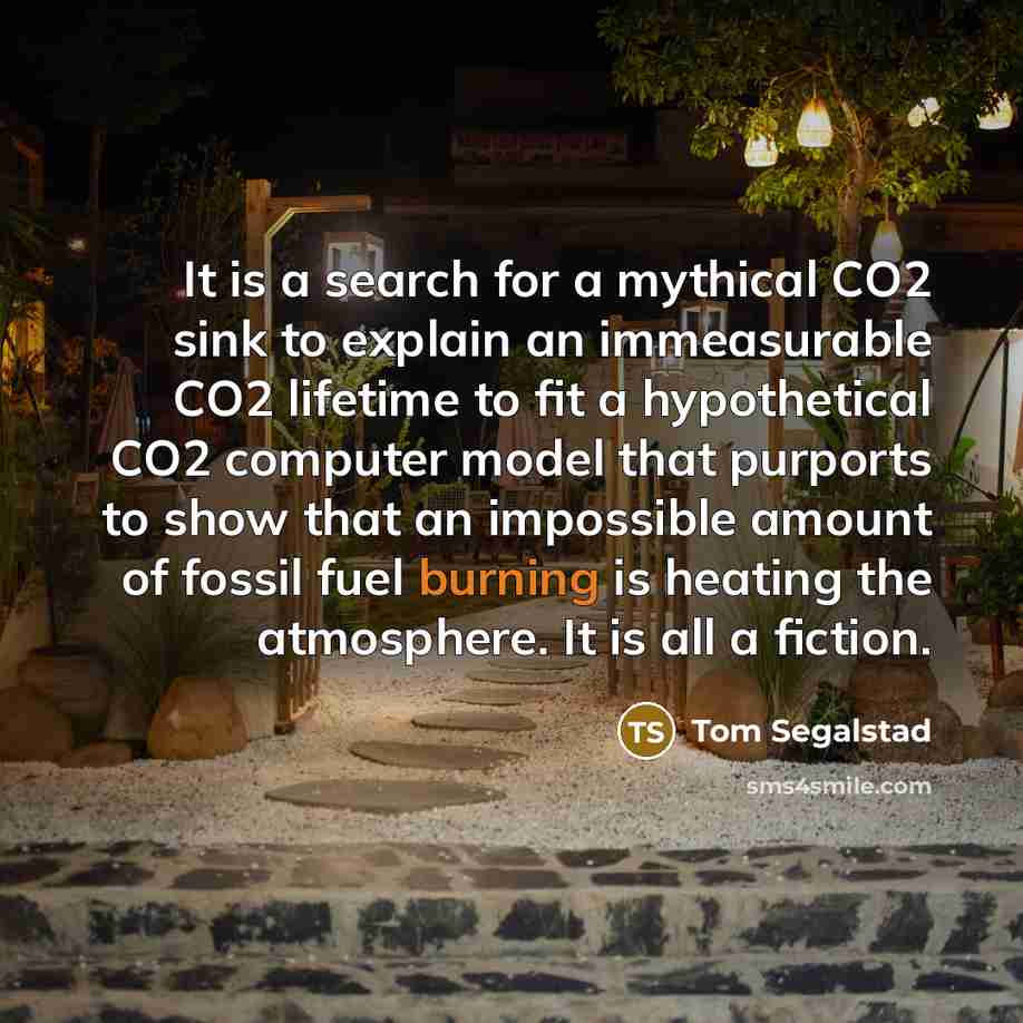 “It is a search for a mythical CO2 sink to explain an immeasurable CO2 lifetime to fit a hypothetical CO2 computer model that purports to show that an impossible amount of fossil fuel burning is heating the atmosphere. It is all a fiction.” quote by Tom Segalstad
