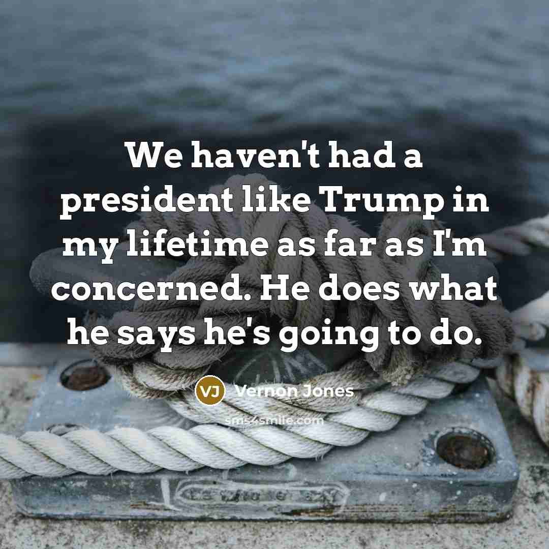 “We haven't had a president like Trump in my lifetime as far as I'm concerned. He does what he says he's going to do.” quote by Vernon Jones