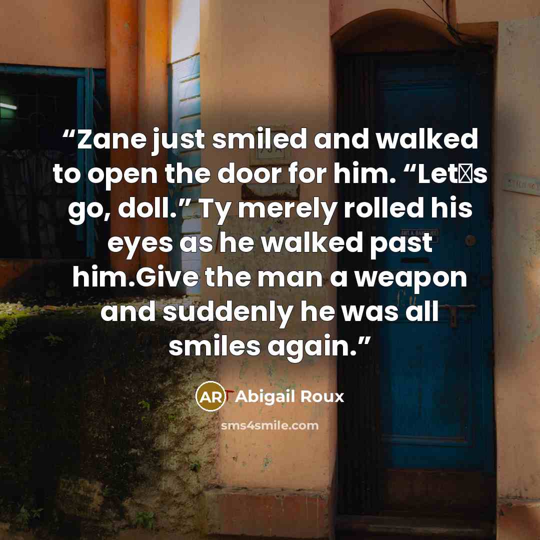 “Zane just smiled and walked to open the door for him. “Let‟s go, doll.” Ty merely rolled his eyes as he walked past him.Give the man a weapon and suddenly he was all smiles again.” quote by Abigail Roux