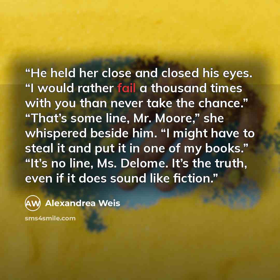 “He held her close and closed his eyes. “I would rather fail a thousand times with you than never take the chance.” “That’s some line, Mr. Moore,” she whispered beside him. “I might have to steal it and put it in one of my books.” “It’s no line, Ms. Delome. It’s the truth, even if it does sound…” quote by Alexandrea Weis
