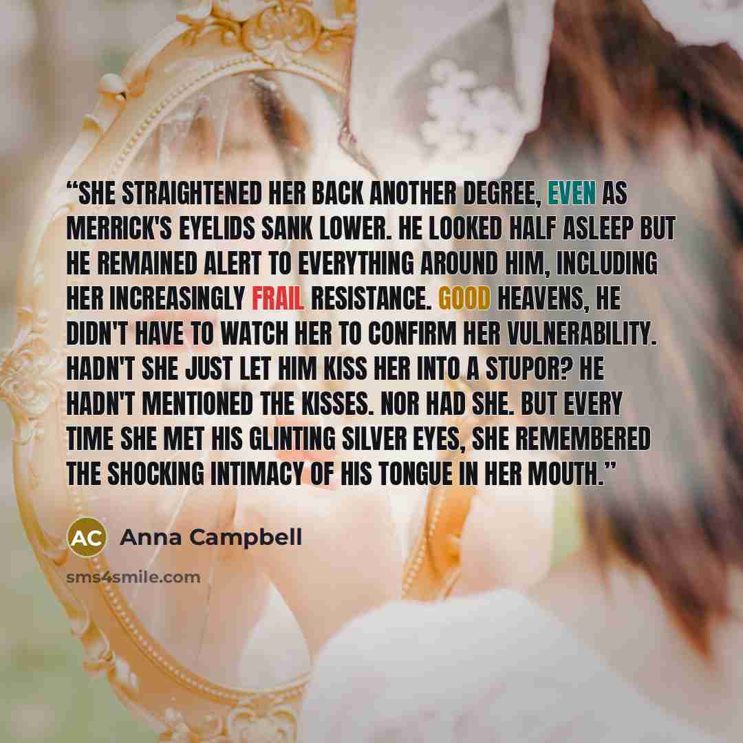 “She straightened her back another degree, even as Merrick's eyelids sank lower. He looked half asleep but he remained alert to everything around him, including her increasingly frail resistance. Good heavens, he didn't have to watch her to confirm her vulnerability. Hadn't she just let him kiss…” quote by Anna Campbell