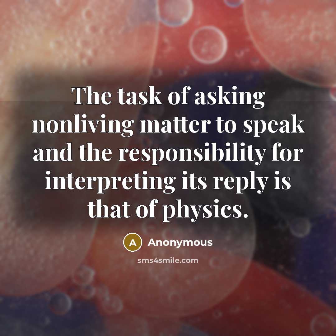 “The task of asking nonliving matter to speak and the responsibility for interpreting its reply is that of physics.” quote by Anonymous
