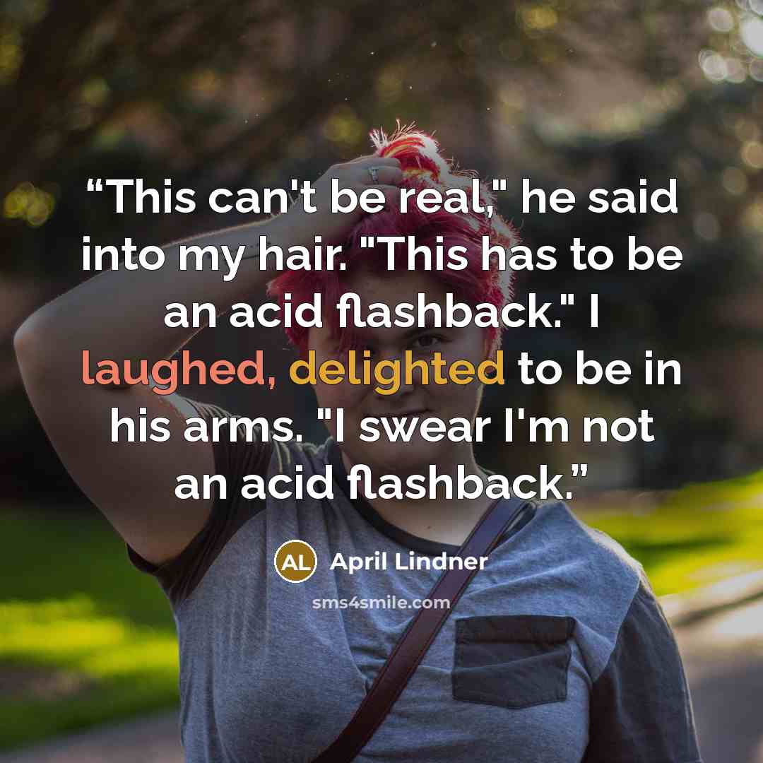 “This can't be real," he said into my hair. "This has to be an acid flashback." I laughed, delighted to be in his arms. "I swear I'm not an acid flashback.” quote by April Lindner