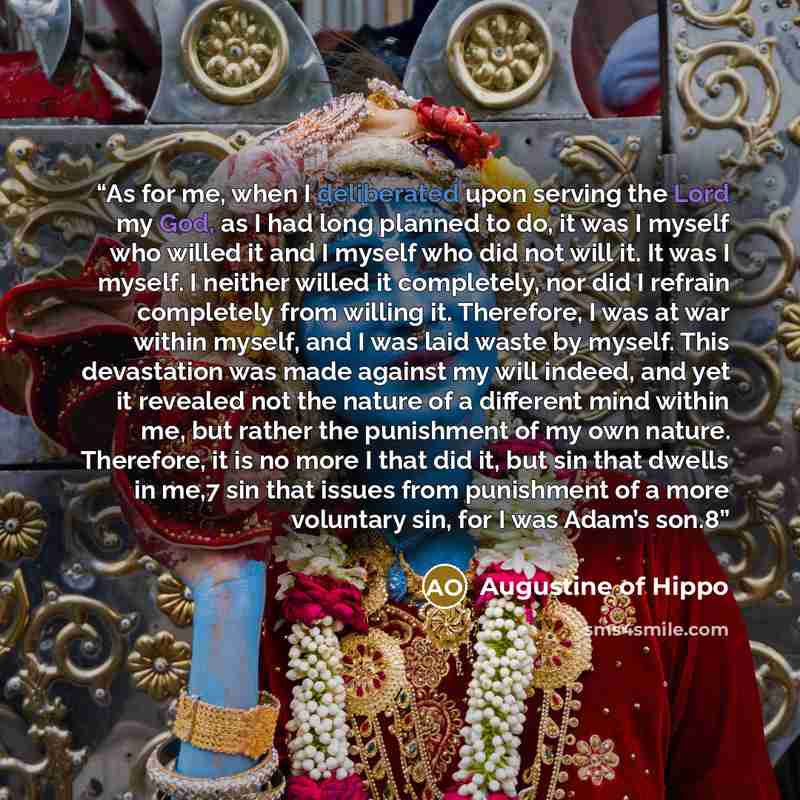 “As for me, when I deliberated upon serving the Lord my God, as I had long planned to do, it was I myself who willed it and I myself who did not will it. It was I myself. I neither willed it completely, nor did I refrain completely from willing it. Therefore, I was at war within myself, and I was…” quote by Augustine of Hippo