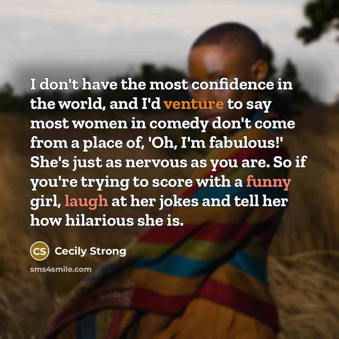 “I don't have the most confidence in the world, and I'd venture to say most women in comedy don't come from a place of, 'Oh, I'm fabulous!' She's just as nervous as you are. So if you're trying to score with a funny girl, laugh at her jokes and tell her how hilarious she is.” quote by Cecily Strong