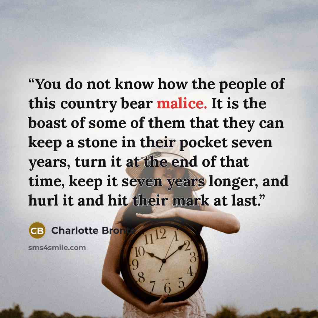 “You do not know how the people of this country bear malice. It is the boast of some of them that they can keep a stone in their pocket seven years, turn it at the end of that time, keep it seven years longer, and hurl it and hit their mark at last.” quote by Charlotte Brontë