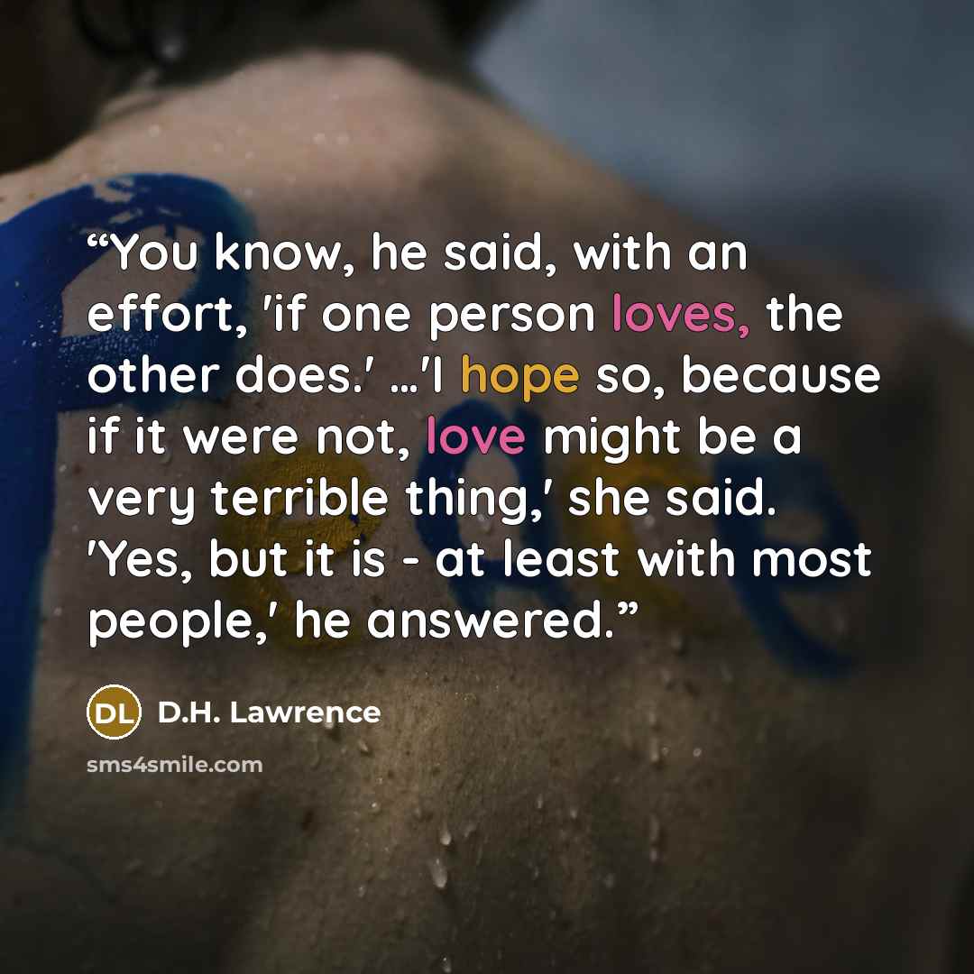 “You know, he said, with an effort, 'if one person loves, the other does.' …'I hope so, because if it were not, love might be a very terrible thing,' she said. 'Yes, but it is - at least with most people,' he answered.” quote by D.H. Lawrence