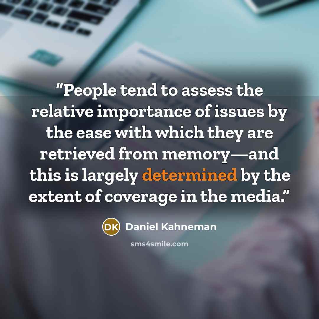 “People tend to assess the relative importance of issues by the ease with which they are retrieved from memory—and this is largely determined by the extent of coverage in the media.” quote by Daniel Kahneman