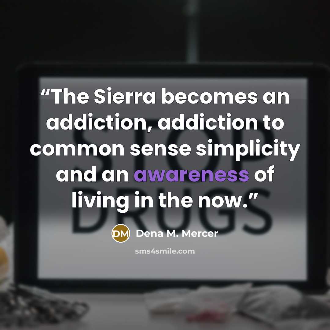 “The Sierra becomes an addiction, addiction to common sense simplicity and an awareness of living in the now.” quote by Dena M. Mercer