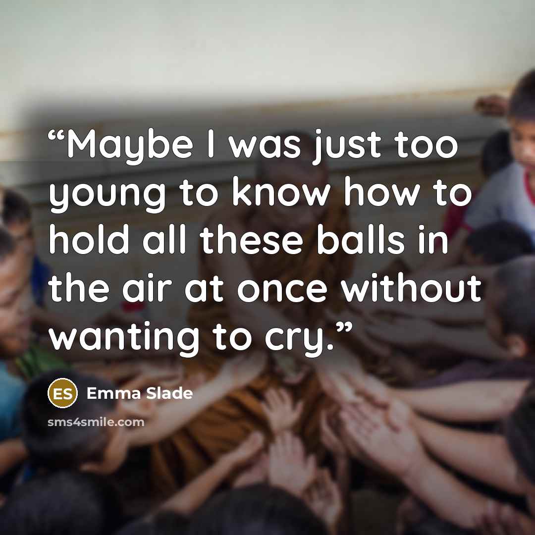 “Maybe I was just too young to know how to hold all these balls in the air at once without wanting to cry.” quote by Emma Slade