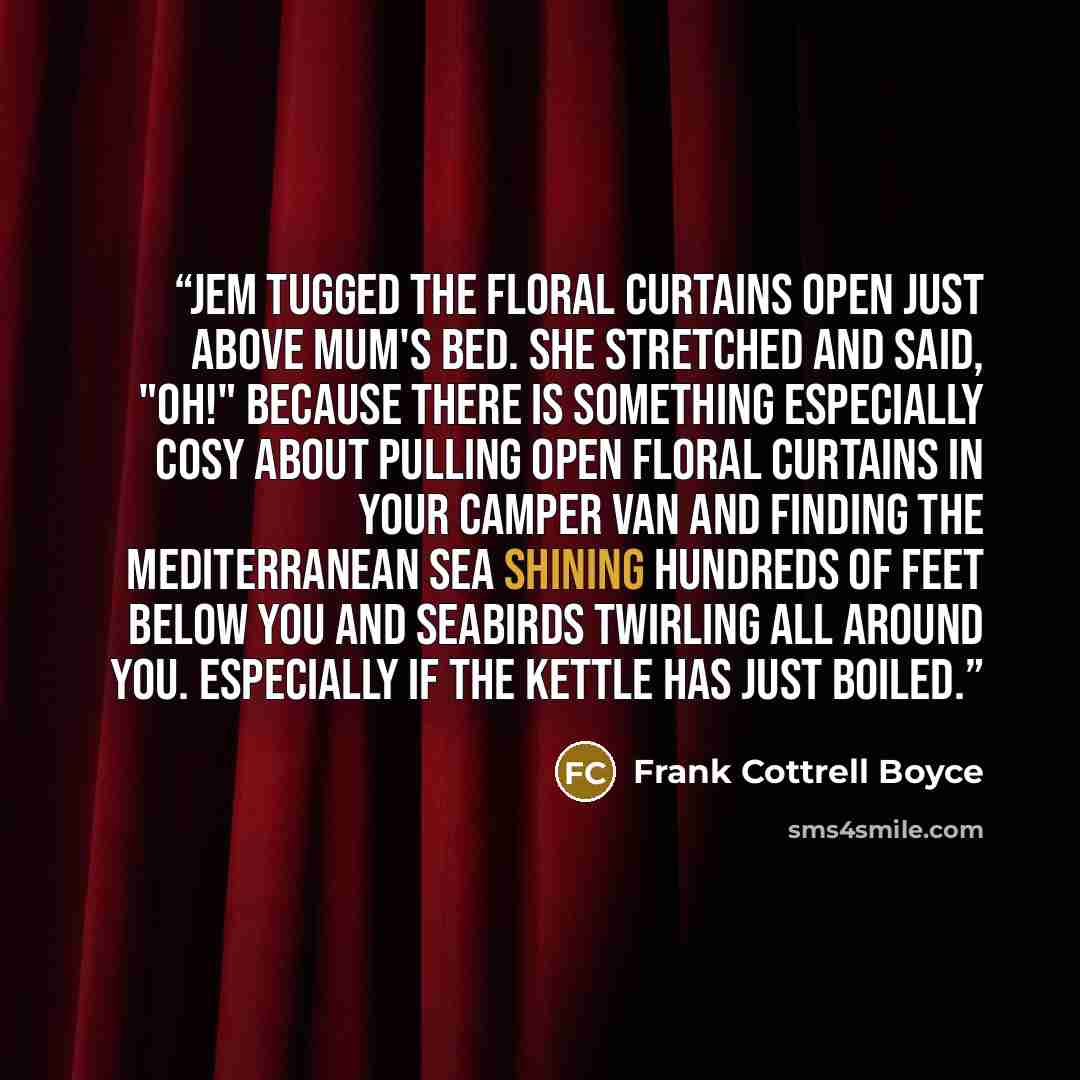“Jem tugged the floral curtains open just above Mum's bed. She stretched and said, "Oh!" because there is something especially cosy about pulling open floral curtains in your camper van and finding the Mediterranean Sea shining hundreds of feet below you and seabirds twirling all around you…” quote by Frank Cottrell Boyce