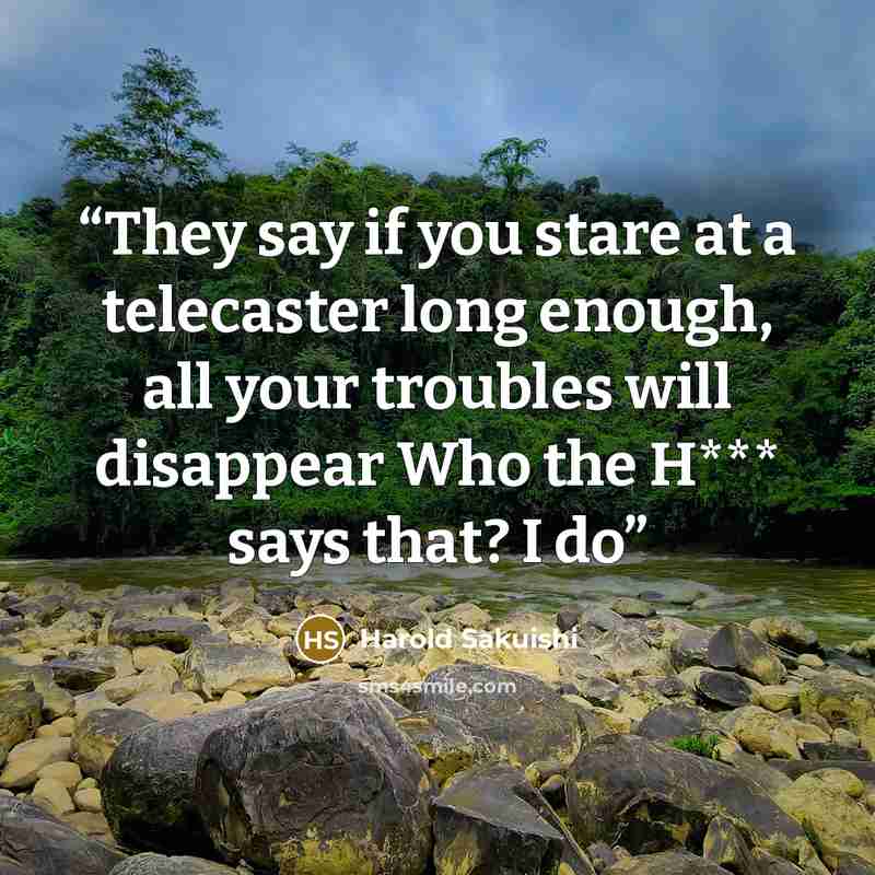 “They say if you stare at a telecaster long enough, all your troubles will disappear Who the H*** says that? I do” quote by Harold Sakuishi