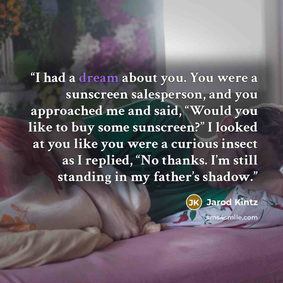 “I had a dream about you. You were a sunscreen salesperson, and you approached me and said, “Would you like to buy some sunscreen?” I looked at you like you were a curious insect as I replied, “No thanks. I’m still standing in my father’s shadow.” quote by Jarod Kintz