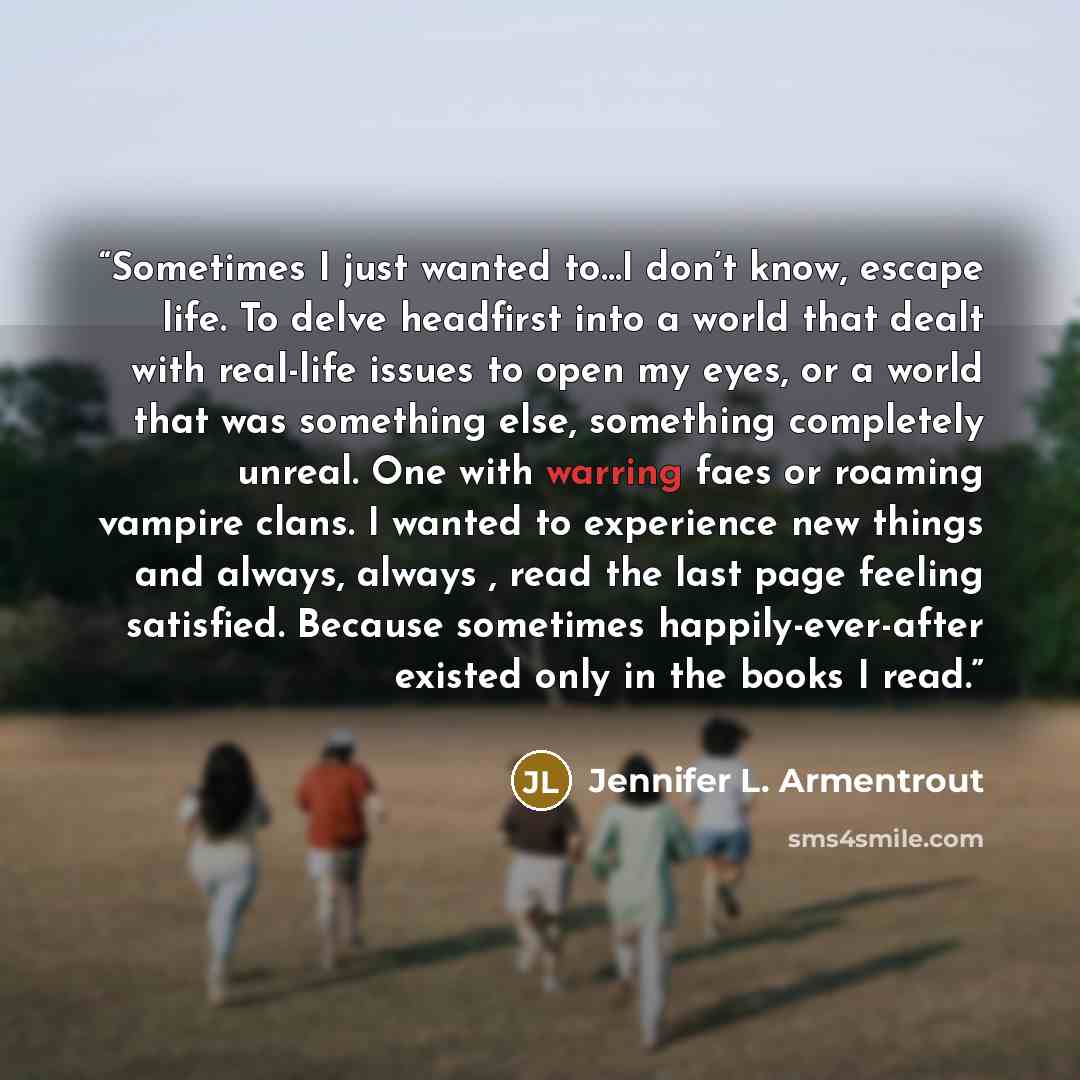 “Sometimes I just wanted to…I don’t know, escape life. To delve headfirst into a world that dealt with real-life issues to open my eyes, or a world that was something else, something completely unreal. One with warring faes or roaming vampire clans. I wanted to experience new things and always…” quote by Jennifer L. Armentrout