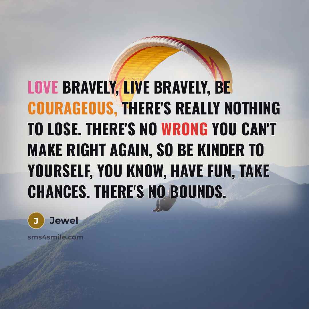 “Love bravely, live bravely, be courageous, there's really nothing to lose. There's no wrong you can't make right again, so be kinder to yourself, you know, have fun, take chances. There's no bounds.” quote by Jewel